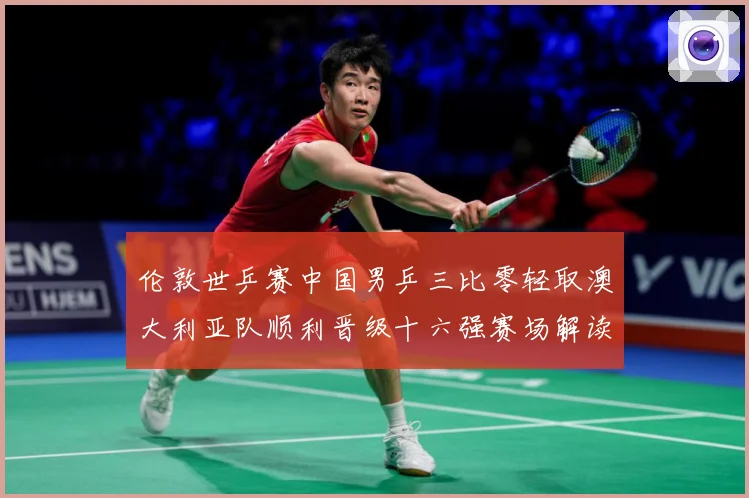伦敦世乒赛中国男乒三比零轻取澳大利亚队顺利晋级十六强赛场解读：最新赛事动态与深度分析