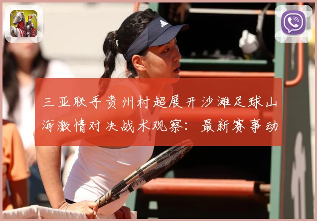 三亚联手贵州村超展开沙滩足球山海激情对决战术观察：最新赛事动态与深度分析