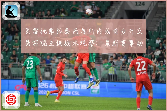 莫雷托弗拉泰西与科内或将分开交易实现互换战术观察：最新赛事动态与深度分析