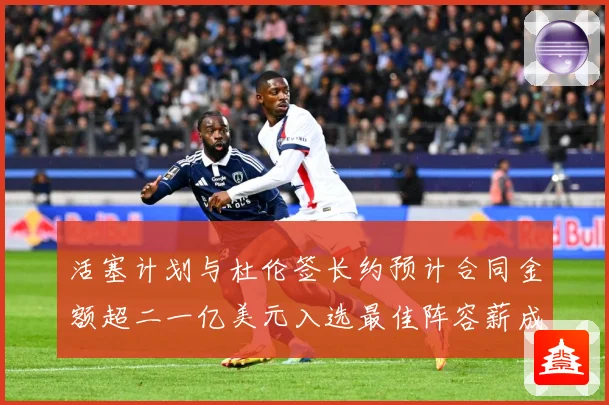 活塞计划与杜伦签长约预计合同金额超二一亿美元入选最佳阵容薪成长观察：最新赛事动态与深度分析
