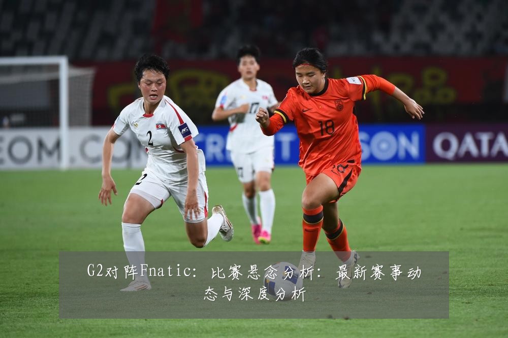 G2对阵Fnatic:比赛悬念分析:最新赛事动态与深度分析